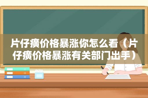 片仔癀价格暴涨你怎么看（片仔癀价格暴涨有关部门出手）