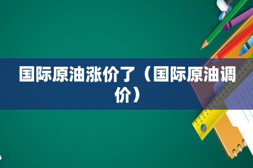 国际原油涨价了（国际原油调价）