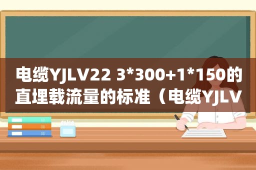 电缆YJLV22 3*300+1*150的直埋载流量的标准（电缆YJLV和YJLV22的区别）