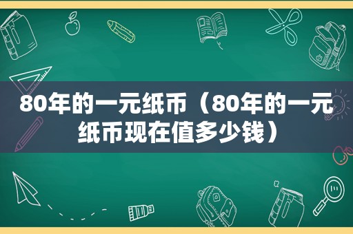 80年的一元纸币（80年的一元纸币现在值多少钱）