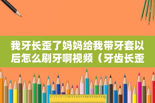 我牙长歪了妈妈给我带牙套以后怎么刷牙啊视频（牙齿长歪戴牙套）