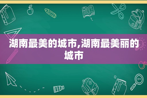 湖南最美的城市,湖南最美丽的城市