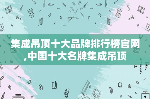 集成吊顶十大品牌排行榜官网,中国十大名牌集成吊顶