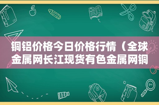 铜铝价格今日价格行情（全球金属网长江现货有色金属网铜铝价格）