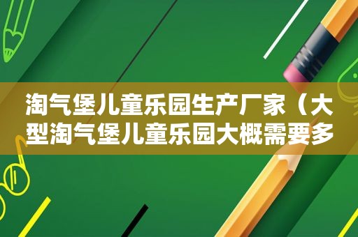 淘气堡儿童乐园生产厂家（大型淘气堡儿童乐园大概需要多少钱）