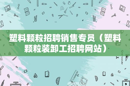 塑料颗粒招聘销售专员（塑料颗粒装卸工招聘网站）