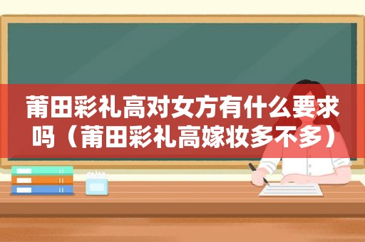 莆田彩礼高对女方有什么要求吗（莆田彩礼高嫁妆多不多）