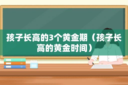 孩子长高的3个黄金期（孩子长高的黄金时间）