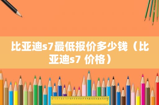 比亚迪s7最低报价多少钱（比亚迪s7 价格）