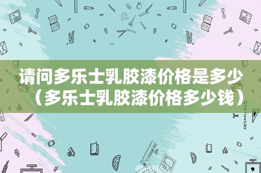 请问多乐士乳胶漆价格是多少（多乐士乳胶漆价格多少钱）