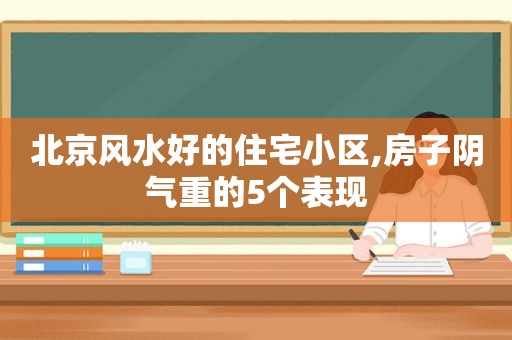 北京风水好的住宅小区,房子阴气重的5个表现