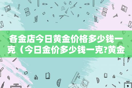 各金店今日黄金价格多少钱一克（今日金价多少钱一克?黄金走势图）