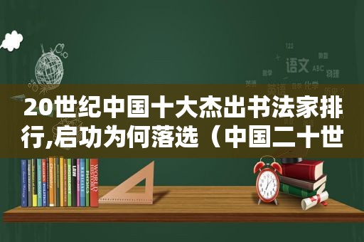 20世纪中国十大杰出书法家排行,启功为何落选（中国二十世纪十大杰出书法家）