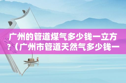 广州的管道煤气多少钱一立方?（广州市管道天然气多少钱一立方）