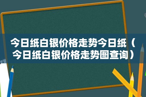 今日纸白银价格走势今日纸（今日纸白银价格走势图查询）