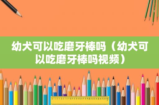 幼犬可以吃磨牙棒吗（幼犬可以吃磨牙棒吗视频）