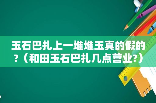 玉石巴扎上一堆堆玉真的假的?（和田玉石巴扎几点营业?）