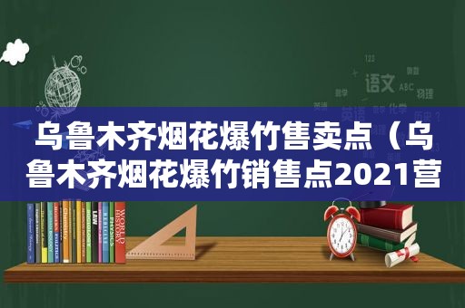 乌鲁木齐烟花爆竹售卖点（乌鲁木齐烟花爆竹销售点2021营业时间查询表）