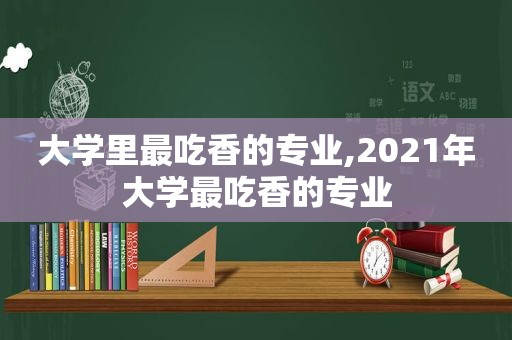 大学里最吃香的专业,2021年大学最吃香的专业