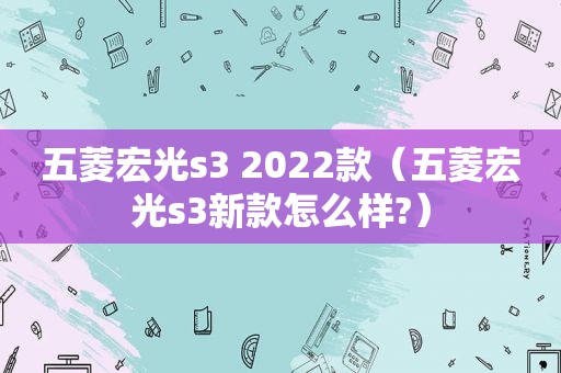 五菱宏光s3 2022款（五菱宏光s3新款怎么样?）