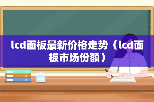 lcd面板最新价格走势（lcd面板市场份额）