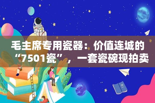 毛主席专用瓷器：价值连城的“7501瓷”，一套瓷碗现拍卖800万