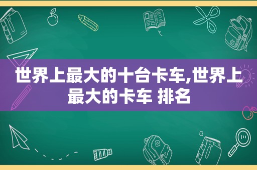 世界上最大的十台卡车,世界上最大的卡车 排名