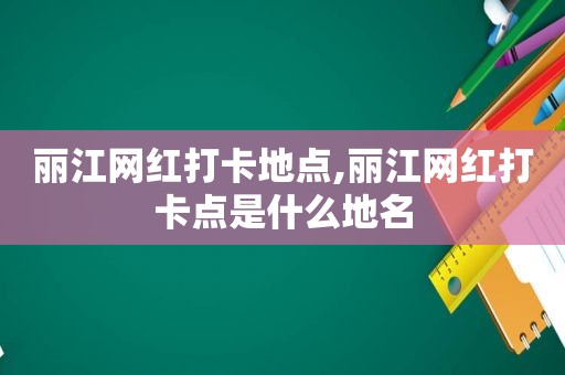 丽江网红打卡地点,丽江网红打卡点是什么地名