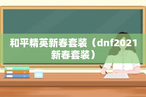 和平精英新春套装（dnf2021新春套装）