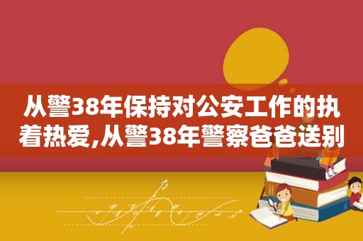 从警38年保持对公安工作的执着热爱,从警38年警察爸爸送别儿子