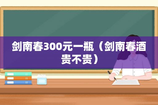 剑南春300元一瓶（剑南春酒贵不贵）