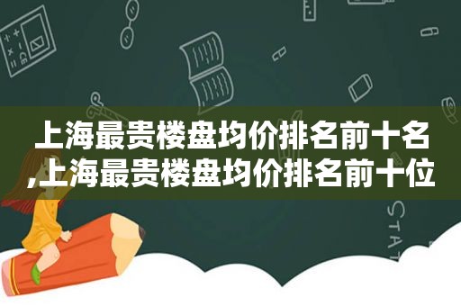 上海最贵楼盘均价排名前十名,上海最贵楼盘均价排名前十位