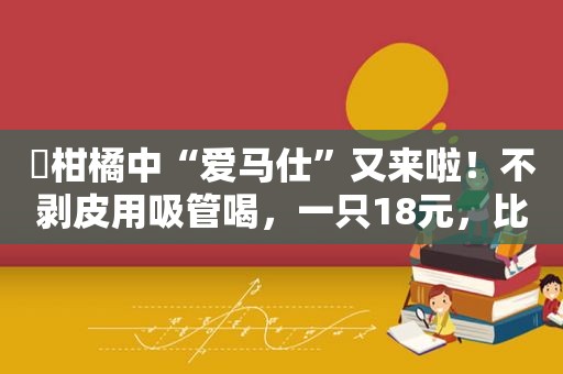 ​﻿柑橘中“爱马仕”又来啦！不剥皮用吸管喝，一只18元，比去年便宜1/3