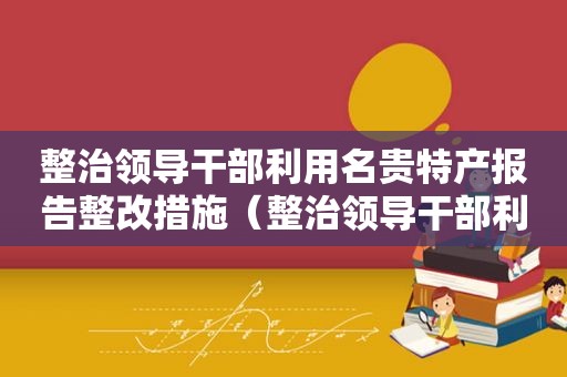 整治领导干部利用名贵特产报告整改措施（整治领导干部利用名贵特产特殊资源谋取私利问题）