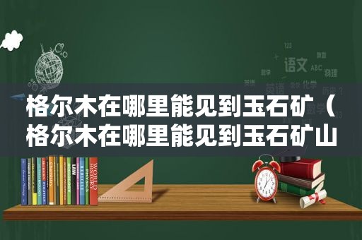 格尔木在哪里能见到玉石矿（格尔木在哪里能见到玉石矿山）