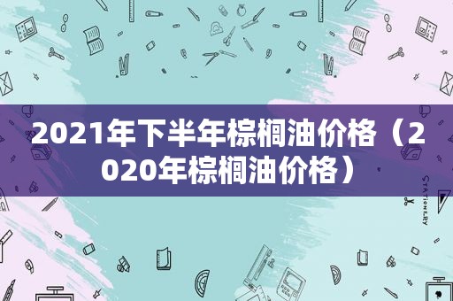 2021年下半年棕榈油价格（2020年棕榈油价格）