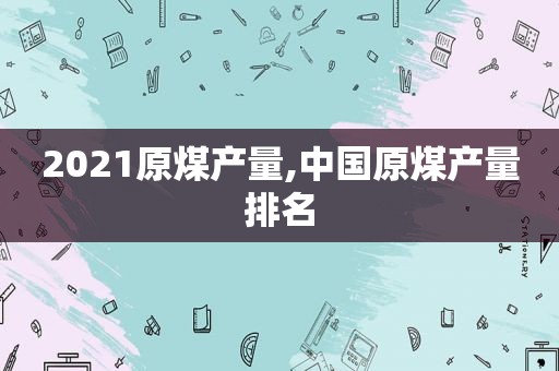 2021原煤产量,中国原煤产量排名