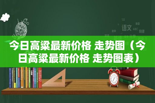 今日高粱最新价格 走势图（今日高粱最新价格 走势图表）