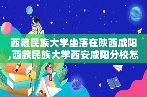 西 *** 族大学坐落在陕西咸阳,西 *** 族大学西安咸阳分校怎么样