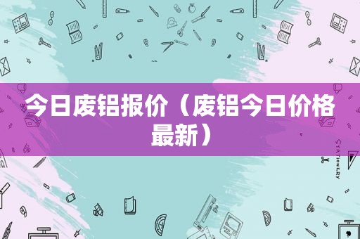 今日废铝报价（废铝今日价格最新）