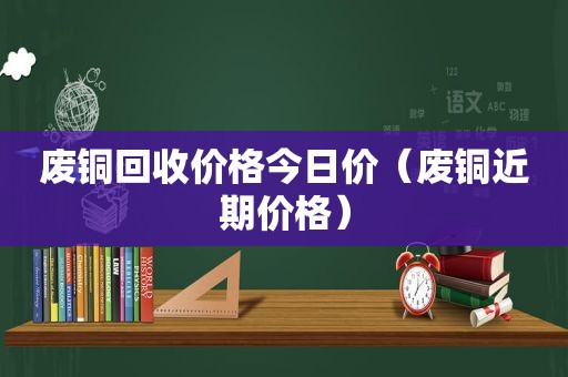 废铜回收价格今日价（废铜近期价格）