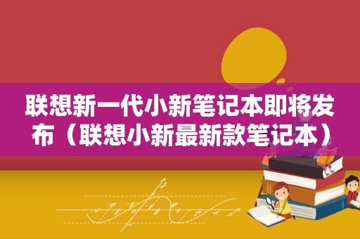 联想新一代小新笔记本即将发布（联想小新最新款笔记本）