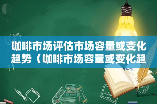 咖啡市场评估市场容量或变化趋势（咖啡市场容量或变化趋势及前景）