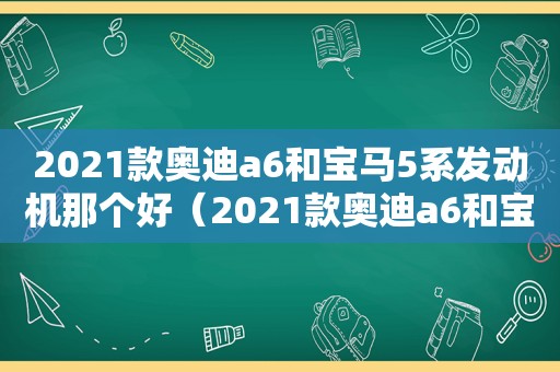 2021款奥迪a6和宝马5系发动机那个好（2021款奥迪a6和宝马530哪个耗油大）