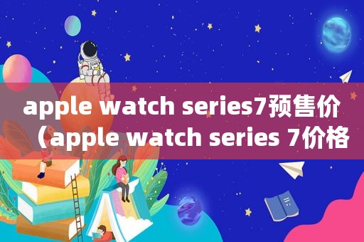 apple watch series7预售价（apple watch series 7价格表）