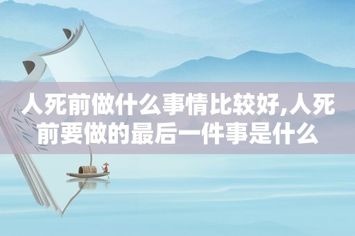 人死前做什么事情比较好,人死前要做的最后一件事是什么