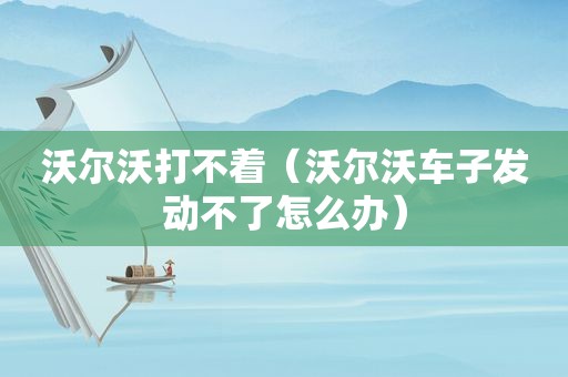 沃尔沃打不着（沃尔沃车子发动不了怎么办）