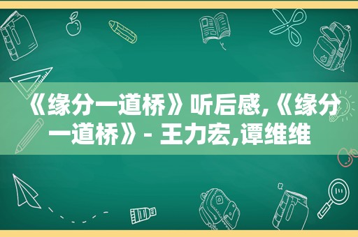 《缘分一道桥》听后感,《缘分一道桥》- 王力宏,谭维维