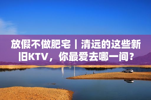 放假不做肥宅｜清远的这些新旧KTV，你最爱去哪一间？