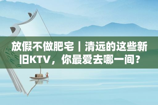 放假不做肥宅｜清远的这些新旧KTV，你最爱去哪一间？